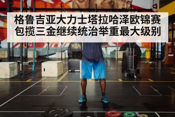 格鲁吉亚大力士塔拉哈泽欧锦赛包揽三金继续统治举重最大级别